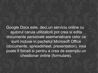 Google Docs este, deci,un serviciu online cu ajutorul caruia utilizatorii pot crea si edita documente personale asemanatoare celor ce sunt incluse in pachetul Microsoft Office (documente, spreadsheet, presentation), insa poate fi folosit si pentru a crea de exemplu un chestionar online (formulare). 
