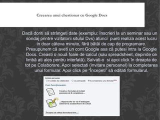 Creearea unui chestionar cu Google Docs Dacã doriti sã strângeti date (exemplu: înscrieri la un seminar sau un sondaj printre vizitatorii sitului Dvs) atunci  pueti realiza acest lucru in doar câteva minute, fãrã bãtãi de cap de programare. Presupunem cã aveti un cont Google asa cã putesi intra la Google Docs. Creasti o nouã foaie de calcul (sau spreadsheet, depinde ce limbã ati ales pentru interfatã). Salvati-o  si apoi click în dreapta de tot pe Colaborare. Apoi selectati (invitare persoanel) la completarea unui formular. Apoi click pe “Începeti” sã editati formularul. 