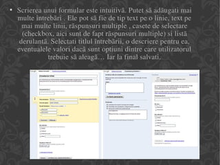 Scrierea unui formular este intuitivã. Putet sã adãugati mai multe întrebãri . Ele pot sã fie de tip text pe o linie, text pe mai multe linii, rãspunsuri multiple , casete de selectare (checkbox, aici sunt de fapt rãspunsuri multiple) si listã derulantã. Selectati titlul întrebãrii, o descriere pentru ea, eventualele valori dacã sunt optiuni dintre care utilizatorul trebuie sã aleagã… Iar la final salvati. 