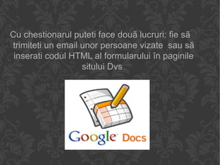 Cu chestionarul puteti face douã lucruri: fie sã trimiteti un email unor persoane vizate  sau sã inserati codul HTML al formularului în paginile sitului Dvs . 