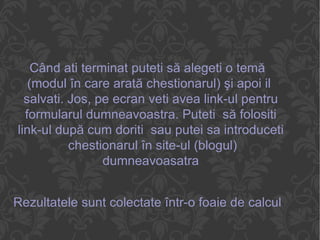 Când ati terminat puteti să alegeti o temă (modul în care arată chestionarul) şi apoi il  salvati. Jos, pe ecran veti avea link-ul pentru formularul dumneavoastra. Puteti  să folositi link-ul după cum doriti  sau putei sa introduceti  chestionarul în site-ul (blogul) dumneavoasatra Rezultatele sunt colectate într-o foaie de calcul pe care o vei găsi în zona ta de documente. 