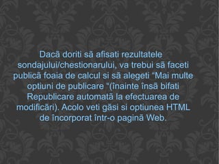Dacã doriti sã afisati rezultatele sondajului/chestionarului, va trebui sã faceti publicã foaia de calcul si sã alegeti “Mai multe optiuni de publicare “(înainte însã bifati Republicare automatã la efectuarea de modificãri). Acolo veti gãsi si optiunea HTML de încorporat într-o paginã Web. 
