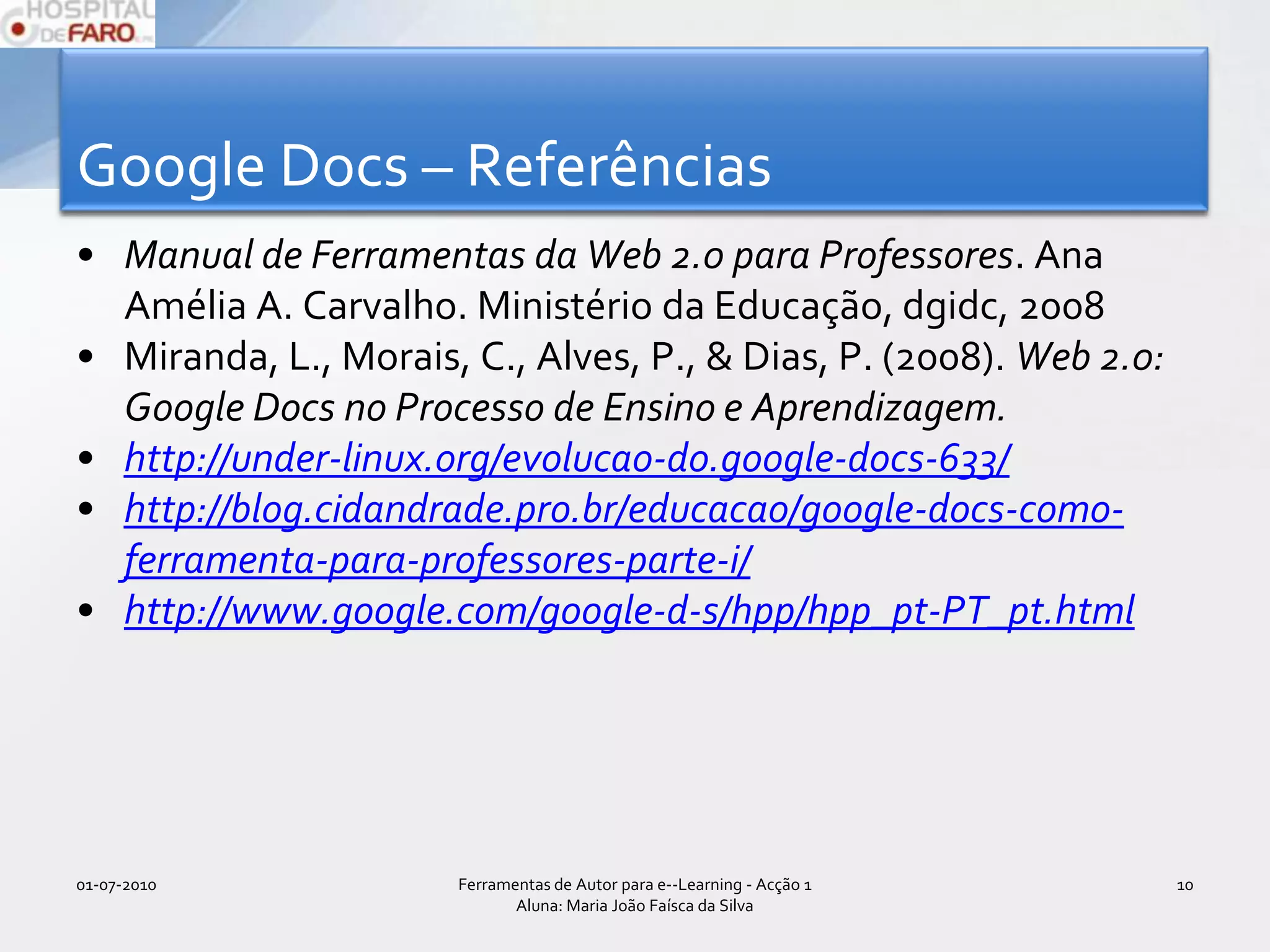 Google Docs – ReferênciasManual de Ferramentas da Web 2.0 para Professores. Ana Amélia A. Carvalho. Ministério da Educação, dgidc, 2008Miranda, L., Morais, C., Alves, P., & Dias, P. (2008). Web 2.0: Google Docs no Processo de Ensino e Aprendizagem. http://under-linux.org/evolucao-do.google-docs-633/http://blog.cidandrade.pro.br/educacao/google-docs-como-ferramenta-para-professores-parte-i/http://www.google.com/google-d-s/hpp/hpp_pt-PT_pt.html01-07-2010Ferramentas de Autor para e--Learning - Acção 1 Aluna: Maria João Faísca da Silva10