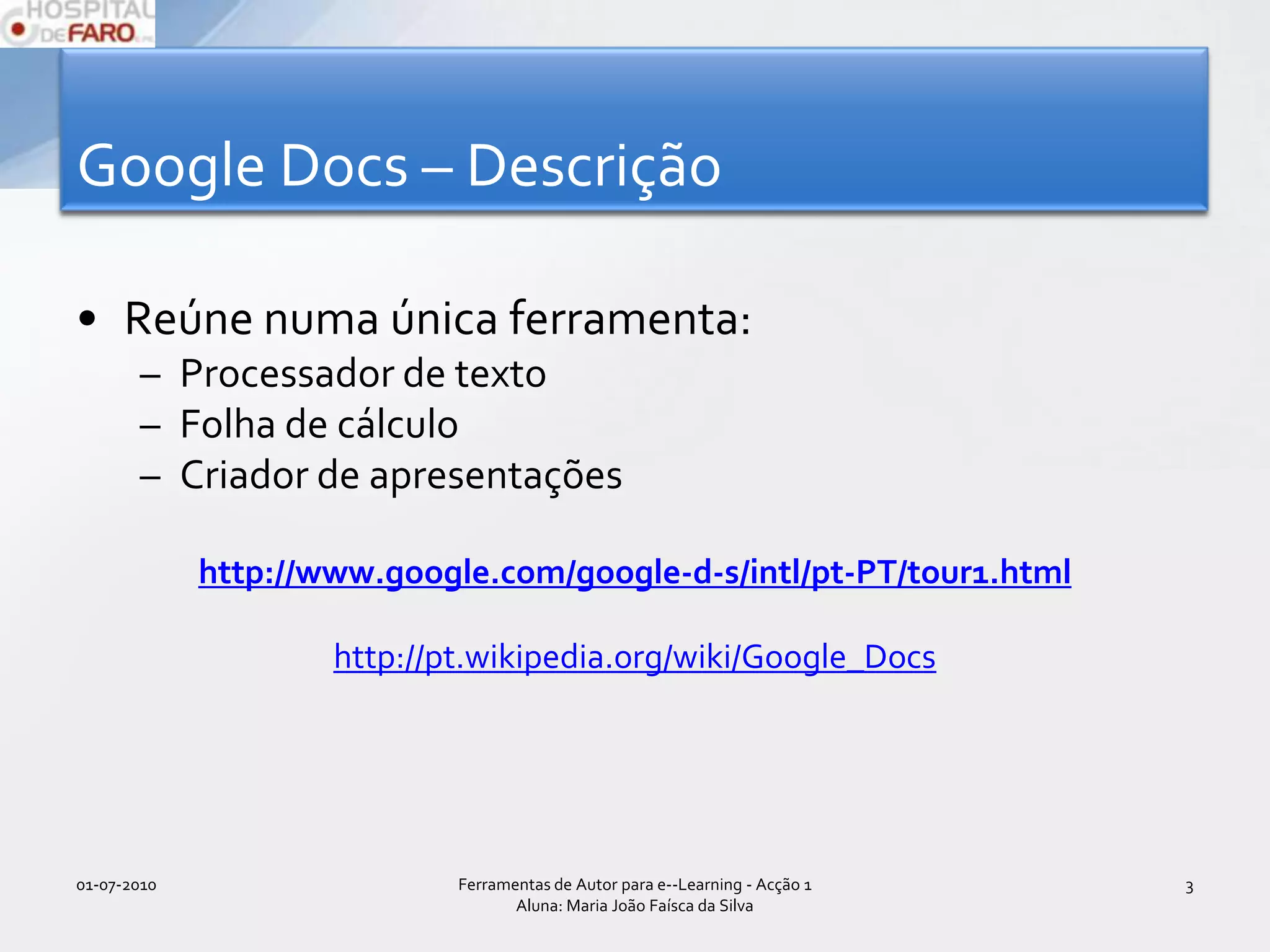 Google Docs – Descrição Reúne numa única ferramenta:Processador de textoFolha de cálculoCriador de apresentaçõeshttp://www.google.com/google-d-s/intl/pt-PT/tour1.htmlhttp://pt.wikipedia.org/wiki/Google_Docs01-07-2010Ferramentas de Autor para e--Learning - Acção 1 Aluna: Maria João Faísca da Silva3