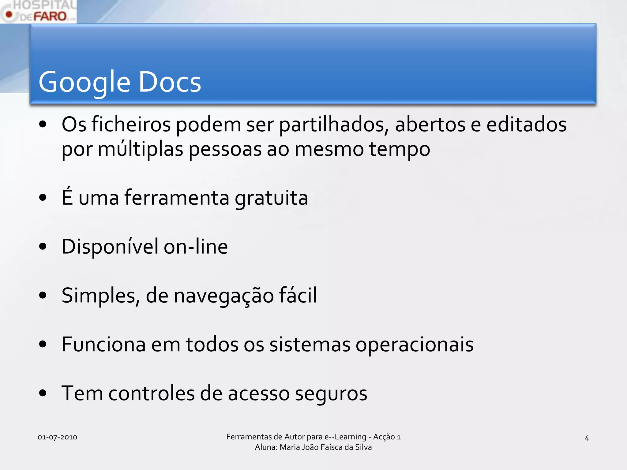 Google DocsOs ficheiros podem ser partilhados, abertos e editados por múltiplas pessoas ao mesmo tempoÉ uma ferramenta gratuitaDisponível on-lineSimples, de navegação fácilFunciona em todos os sistemas operacionaisTem controles de acesso seguros01-07-2010Ferramentas de Autor para e--Learning - Acção 1 Aluna: Maria João Faísca da Silva4