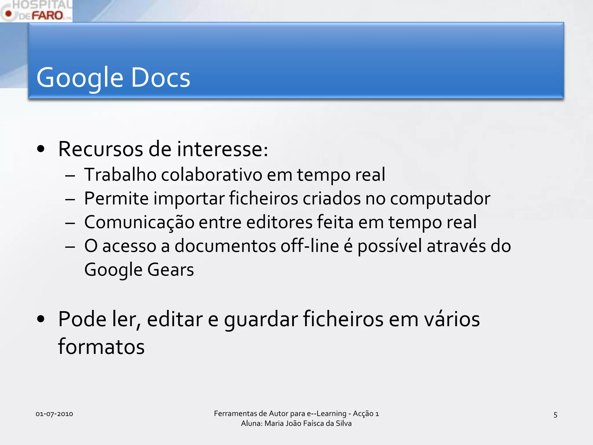 Google DocsRecursos de interesse:Trabalho colaborativo em tempo realPermite importar ficheiros criados no computadorComunicação entre editores feita em tempo realO acesso a documentos off-line é possível através do Google GearsPode ler, editar e guardar ficheiros em vários formatos01-07-2010Ferramentas de Autor para e--Learning - Acção 1 Aluna: Maria João Faísca da Silva5