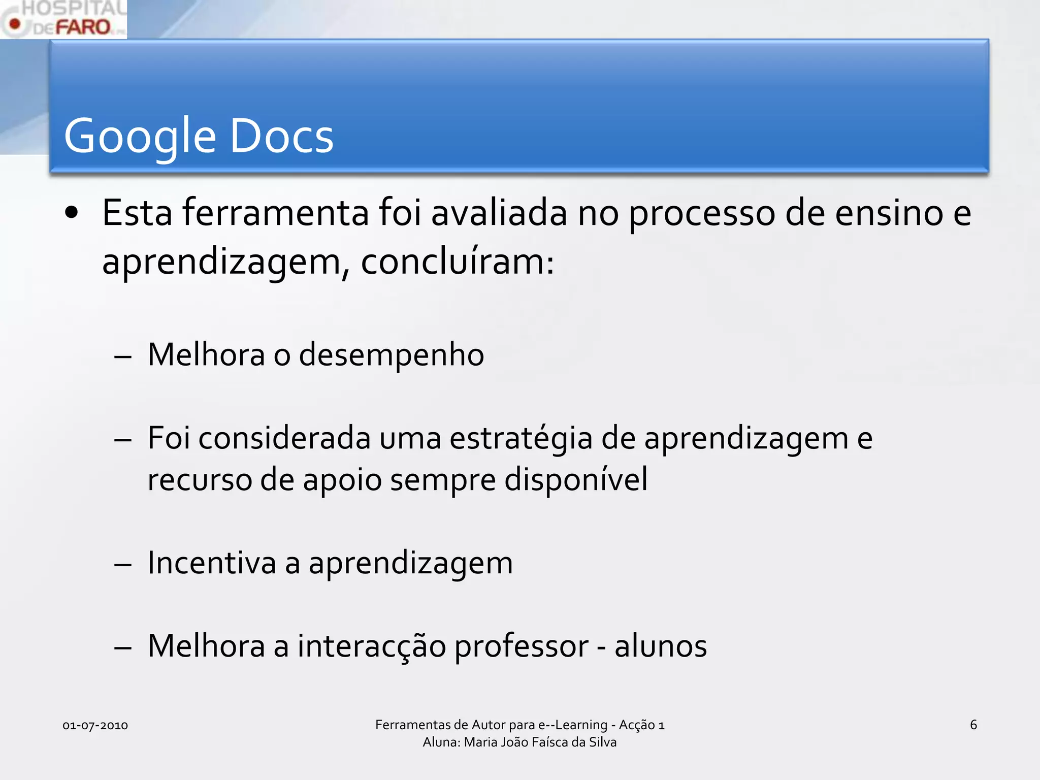 Google DocsEsta ferramenta foi avaliada no processo de ensino e aprendizagem, concluíram:Melhora o desempenho Foi considerada uma estratégia de aprendizagem e recurso de apoio sempre disponívelIncentiva a aprendizagemMelhora a interacção professor - alunos01-07-2010Ferramentas de Autor para e--Learning - Acção 1 Aluna: Maria João Faísca da Silva6