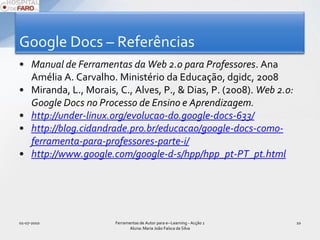 Google Docs – ReferênciasManual de Ferramentas da Web 2.0 para Professores. Ana Amélia A. Carvalho. Ministério da Educação, dgidc, 2008Miranda, L., Morais, C., Alves, P., & Dias, P. (2008). Web 2.0: Google Docs no Processo de Ensino e Aprendizagem. http://under-linux.org/evolucao-do.google-docs-633/http://blog.cidandrade.pro.br/educacao/google-docs-como-ferramenta-para-professores-parte-i/http://www.google.com/google-d-s/hpp/hpp_pt-PT_pt.html01-07-2010Ferramentas de Autor para e--Learning - Acção 1 Aluna: Maria João Faísca da Silva10