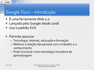 Google Docs – IntroduçãoÉ uma ferramenta Web 2.0Lançada pelo Google desde 2006Usa o padrão SVGPermite associarTecnologia, Internet, educação e formaçãoMelhora a relação das pessoas com o trabalho e o conhecimentoPode funcionar como estratégia inovadora de aprendizagem01-07-2010Ferramentas de Autor para e--Learning - Acção 1 Aluna: Maria João Faísca da Silva2