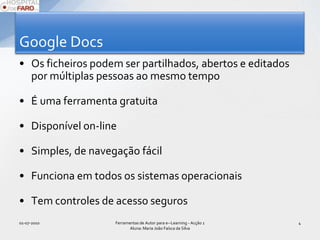 Google DocsOs ficheiros podem ser partilhados, abertos e editados por múltiplas pessoas ao mesmo tempoÉ uma ferramenta gratuitaDisponível on-lineSimples, de navegação fácilFunciona em todos os sistemas operacionaisTem controles de acesso seguros01-07-2010Ferramentas de Autor para e--Learning - Acção 1 Aluna: Maria João Faísca da Silva4