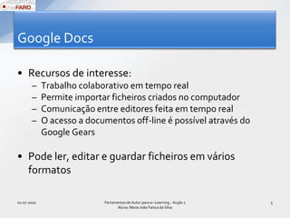 Google DocsRecursos de interesse:Trabalho colaborativo em tempo realPermite importar ficheiros criados no computadorComunicação entre editores feita em tempo realO acesso a documentos off-line é possível através do Google GearsPode ler, editar e guardar ficheiros em vários formatos01-07-2010Ferramentas de Autor para e--Learning - Acção 1 Aluna: Maria João Faísca da Silva5