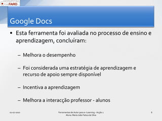 Google DocsEsta ferramenta foi avaliada no processo de ensino e aprendizagem, concluíram:Melhora o desempenho Foi considerada uma estratégia de aprendizagem e recurso de apoio sempre disponívelIncentiva a aprendizagemMelhora a interacção professor - alunos01-07-2010Ferramentas de Autor para e--Learning - Acção 1 Aluna: Maria João Faísca da Silva6