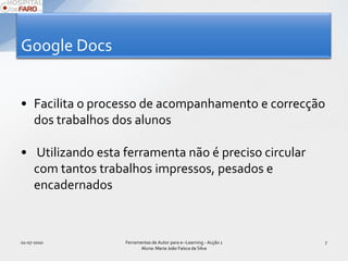 Google DocsFacilita o processo de acompanhamento e correcção dos trabalhos dos alunos Utilizando esta ferramenta não é preciso circular com tantos trabalhos impressos, pesados e encadernados01-07-2010Ferramentas de Autor para e--Learning - Acção 1 Aluna: Maria João Faísca da Silva7