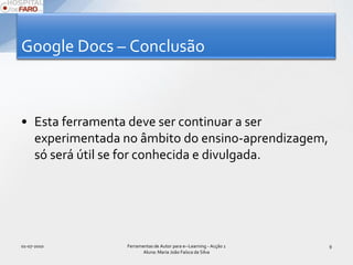 Google Docs – ConclusãoEsta ferramenta deve continuar a ser experimentada no âmbito do ensino-aprendizagem, só será útil se for conhecida e divulgada.01-07-2010Ferramentas de Autor para e--Learning - Acção 1 Aluna: Maria João Faísca da Silva9