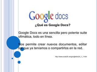 ¿Qué es Google Docs?  Google Docs es una sencilla pero potente suite ofimática, todo en línea.  Nos permite crear nuevos documentos, editar los que ya teníamos o compartirlos en la red. http://www.aulaclic.es/googledocs/t_1_1.htm 