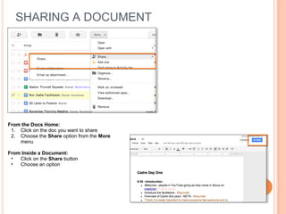 SHARING A DOCUMENT




From the Docs Home:
 1. Click on the doc you want to share
 2. Choose the Share option from the More
    menu

From Inside a Document:
 •  Click on the Share button
 •  Choose an option
 