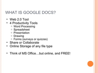 WHAT IS GOOGLE DOCS?
• Web 2.0 Tool
• 4 Productivity Tools
   o   Word Processing
   o   Spreadsheet
   o   Presentation
   o   Drawing
   o   Forms (surveys or quizzes)
• Share or Collaborate
• Online Storage of any file type

• Think of MS Office…but online, and FREE!
 