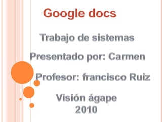 Google docs Trabajo de sistemas Presentado por: Carmen Profesor: francisco Ruiz Visión ágape 2010 