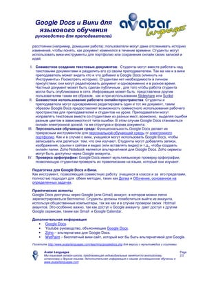 Google Docs и Вики для
языкового обучения
руководство для преподавателей
Avatar Languages
Мы языковая онлайн-школа, предлагающая индивидуальные занятия по английскому,
испанскому и другим языкам. дополнительная информация о нашем инновационном обучении в
www.avatarlanguages.com
Page
2/2
расстоянии (например, домашняя работа); пользователи могут даже отслеживать историю
изменений, чтобы понять, как документ изменялся в течение времени. Студенты могут
использовать вики-инструменты для портфолио или сохранения онлайн своих записей и
идей.
I. Совместное создание текстовых документов: Студенты могут вместе работать над
текстовыми документами и разделить его со своим преподавателем. Так же как и в вики
преподаватель может видеть кто и что добавил в Google Docs (кликнуть на
Инструменты> Посмотреть историю). Студентам нет необходимости в личном
присутствии; они могут редактировать документ и одновременно и в разное время.
Частный документ может быть сделан публичным , для того чтобы работа студента
могла быть опубликована в сети. Информация может быть представлена другим
пользователям таким же образом, как и при использовании Slideshare или Scribd
II. Совместное использование рабочего онлайн-пространства: Студенты и
преподаватели могут одновременно редактировать один и тот же документ, таким
образом Google Docs предоставляет возможность совместного использования рабочего
пространства для преподавателей и студентов на уроке. Преподаватели могут
исправлять текстовые вместе со студентами из разных мест, возможно, выделяя ошибки
разным цветом в зависимости от типа ошибки. В этом случае Google Docs становиться
онлайн электронной доской, та же структура и форма документа.
III. Персональная обучающая среда: Функциональность Google Docs делает их
прекрасным инструментом для персональной обучающей среды or электронного
портфолио. Как и в случае с вики, учащиеся могут использовать Google Docs, чтобы
записывать или делиться тем, что они изучают. Студенты могут добавлять записи,
изображения, ссылки к сайтам и видео (или вставлять видео) и т.д., чтобы создавть
онлайн папки. Zoho Notebook является альтернативой для Google Docs. Zoho сервисы
могут быть доступны через Google аккаунты.
IV. Проверка орфографии: Google Docs имеют мультиязыковую проверку орфографии,
позволяющую студентам проверять их правописание на языке, который они изучают.
Педагогика для Google Docs и Вики.
Как инструмент, позволяющий совместную работу учащихся в классе и за его пределами,
полностью подходит для обеих методик, таких как Догма и Обучение, основанное на
определенных задачах.
Практические аспекты
Google Docs доступны через Google (или Gmail) аккаунт, в котором можно легко
зарегистрироваться бесплатно. Студенты должны позаботиться выйти из аккаунта,
используя общественные компьютеры, так же как и в случае проверки своих Hotmail
акаунтов. Это особенно важно, так как доступ к Google аккаунту дает доступ к другим
Google сервисам, таким как Gmail и Google Calendar.
Дополнительная информация
• Google Docs.
• Youtube руководство, объясняющее Google Docs.
• Zoho – альтернатива для Google Docs.
• WetPaint – бесплатный вики-сайт, который мог бы быть альтернативой для Google.
Посетите http://www.avatarlanguages.com/teaching/googledocs.php для версии с мультимедиа и ссылками.
 