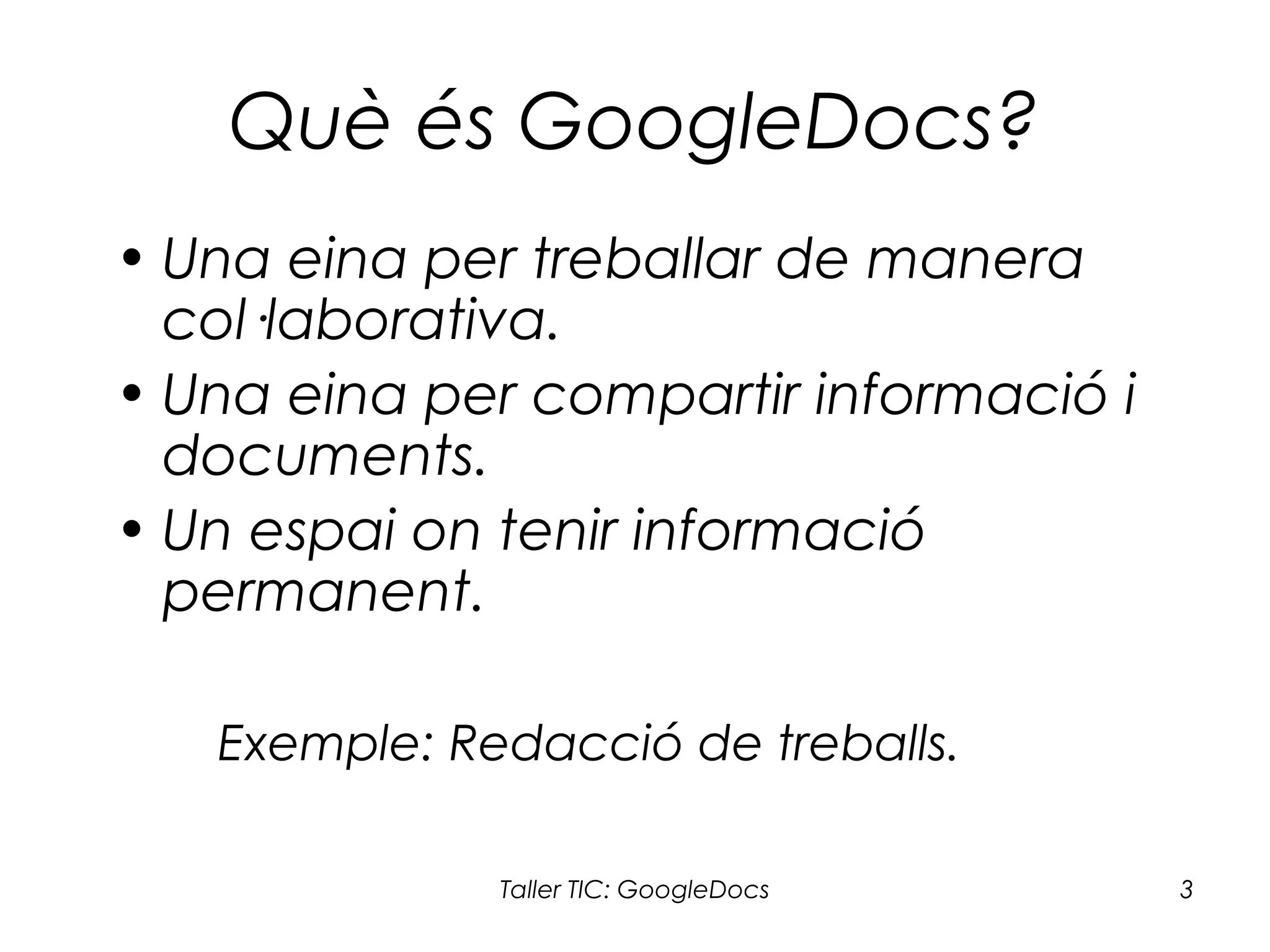 Taller TIC: GoogleDocs 3
Què és GoogleDocs?
• Una eina per treballar de manera
col·laborativa.
• Una eina per compartir informació i
documents.
• Un espai on tenir informació
permanent.
Exemple: Redacció de treballs.
 