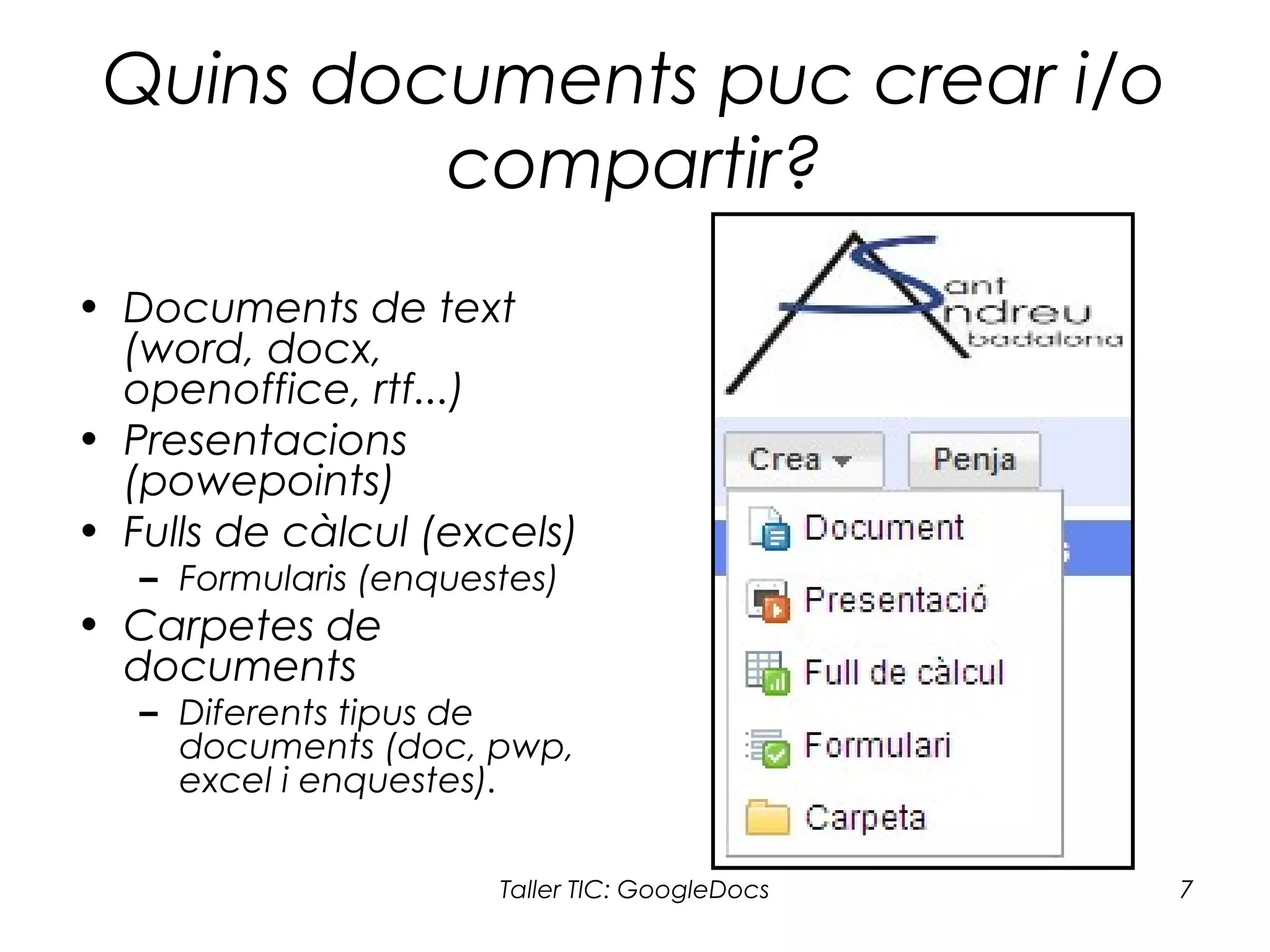 Taller TIC: GoogleDocs 7
Quins documents puc crear i/o
compartir?
• Documents de text
(word, docx,
openoffice, rtf...)
• Presentacions
(powepoints)
• Fulls de càlcul (excels)
– Formularis (enquestes)
• Carpetes de
documents
– Diferents tipus de
documents (doc, pwp,
excel i enquestes).
 