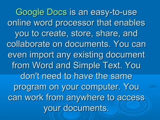 Google DocsGoogle Docs is an easy-to-useis an easy-to-use
online word processor that enablesonline word processor that enables
you to create, store, share, andyou to create, store, share, and
collaborate on documents. You cancollaborate on documents. You can
even import any existing documenteven import any existing document
from Word and Simple Text. Youfrom Word and Simple Text. You
don't need to have the samedon't need to have the same
program on your computer.program on your computer. YouYou
can work from anywhere to accesscan work from anywhere to access
your documents.your documents.
 