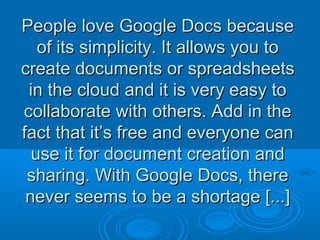 People love Google Docs becausePeople love Google Docs because
of its simplicity. It allows you toof its simplicity. It allows you to
create documents or spreadsheetscreate documents or spreadsheets
in the cloud and it is very easy toin the cloud and it is very easy to
collaborate with others. Add in thecollaborate with others. Add in the
fact that it’s free and everyone canfact that it’s free and everyone can
use it for document creation anduse it for document creation and
sharing. With Google Docs, theresharing. With Google Docs, there
never seems to be a shortage [...]never seems to be a shortage [...]
 