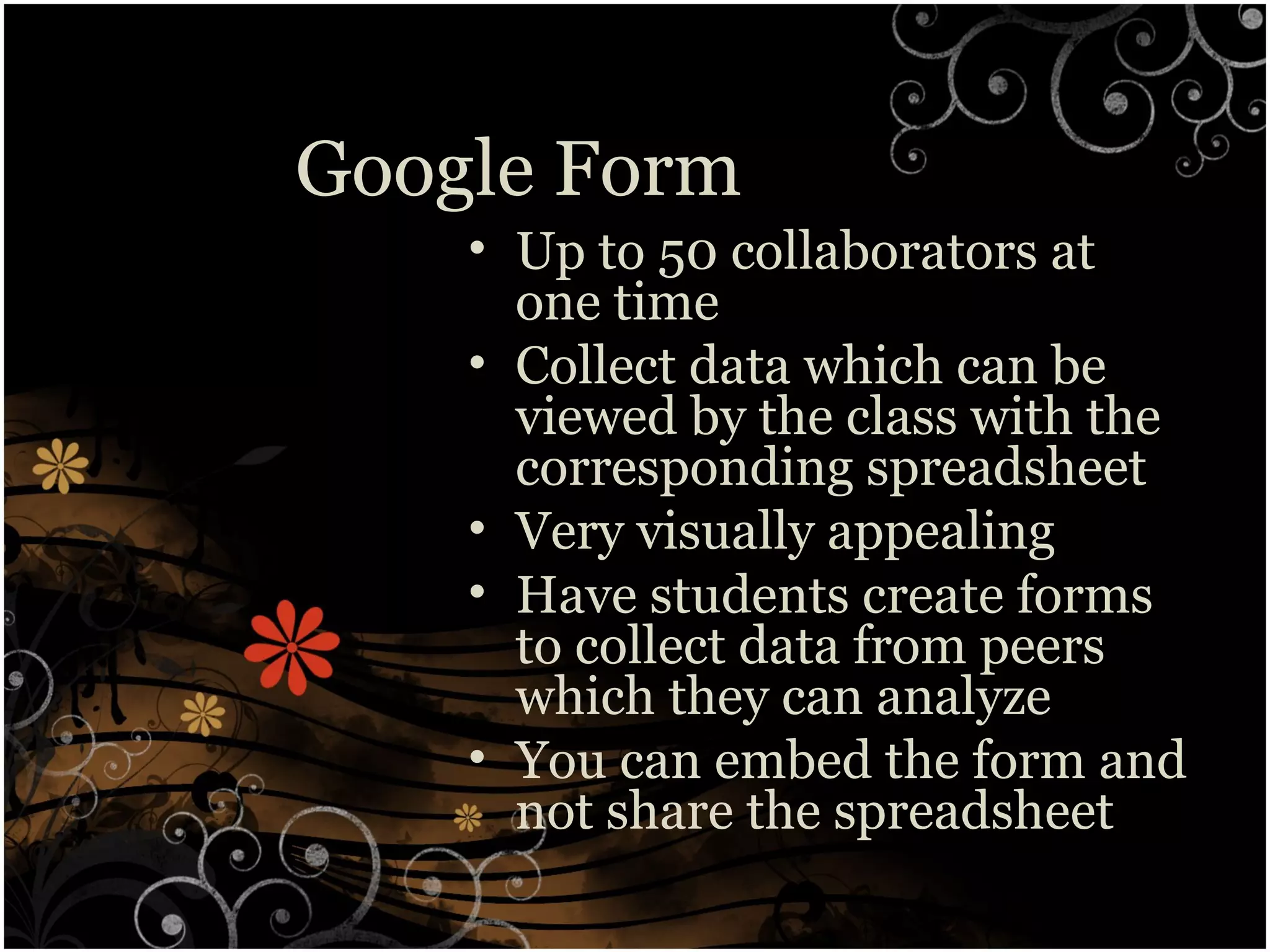 Google Form
• Up to 50 collaborators at
one time
• Collect data which can be
viewed by the class with the
corresponding spreadsheet
• Very visually appealing
• Have students create forms
to collect data from peers
which they can analyze
• You can embed the form and
not share the spreadsheet
 