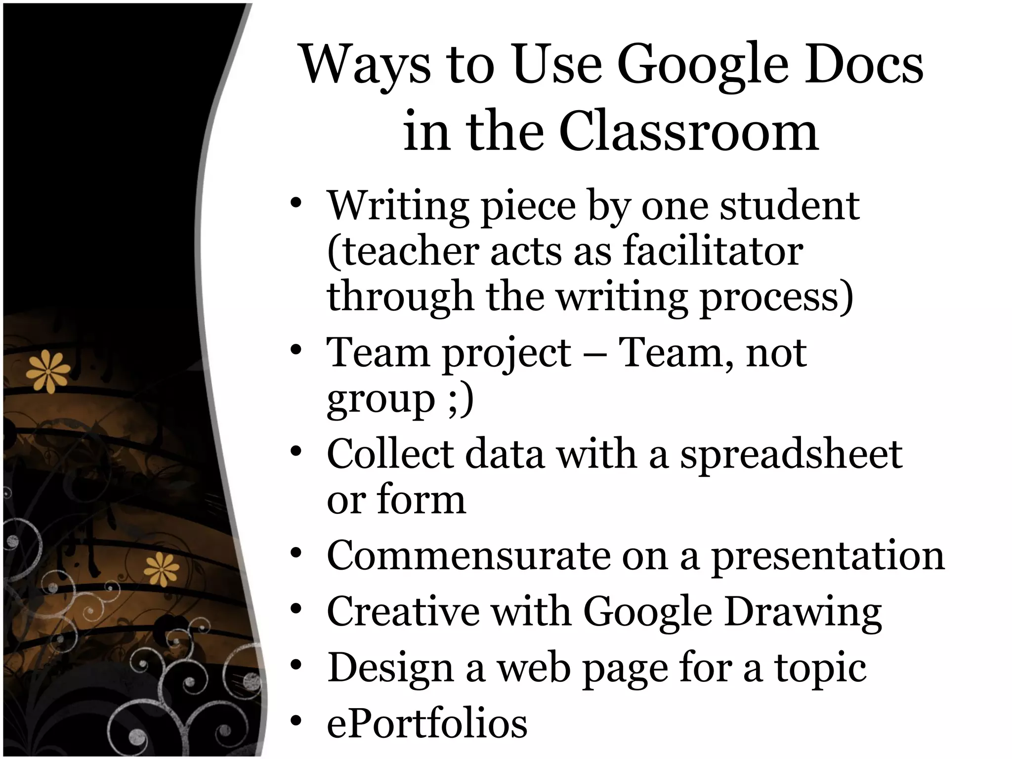 Ways to Use Google Docs
in the Classroom
• Writing piece by one student
(teacher acts as facilitator
through the writing process)
• Team project – Team, not
group ;)
• Collect data with a spreadsheet
or form
• Commensurate on a presentation
• Creative with Google Drawing
• Design a web page for a topic
• ePortfolios
 