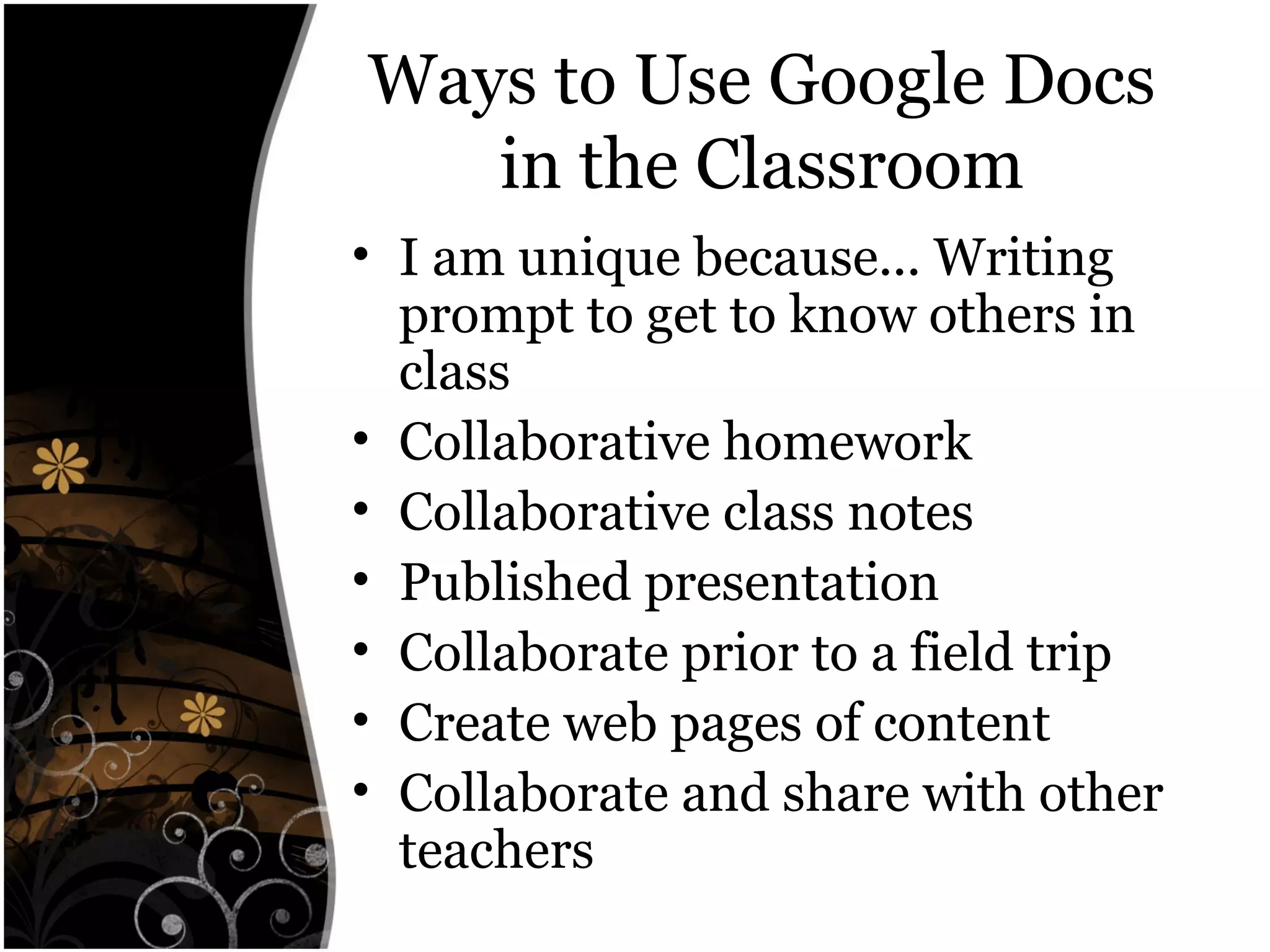 Ways to Use Google Docs
in the Classroom
• I am unique because... Writing
prompt to get to know others in
class
• Collaborative homework
• Collaborative class notes
• Published presentation
• Collaborate prior to a field trip
• Create web pages of content
• Collaborate and share with other
teachers
 