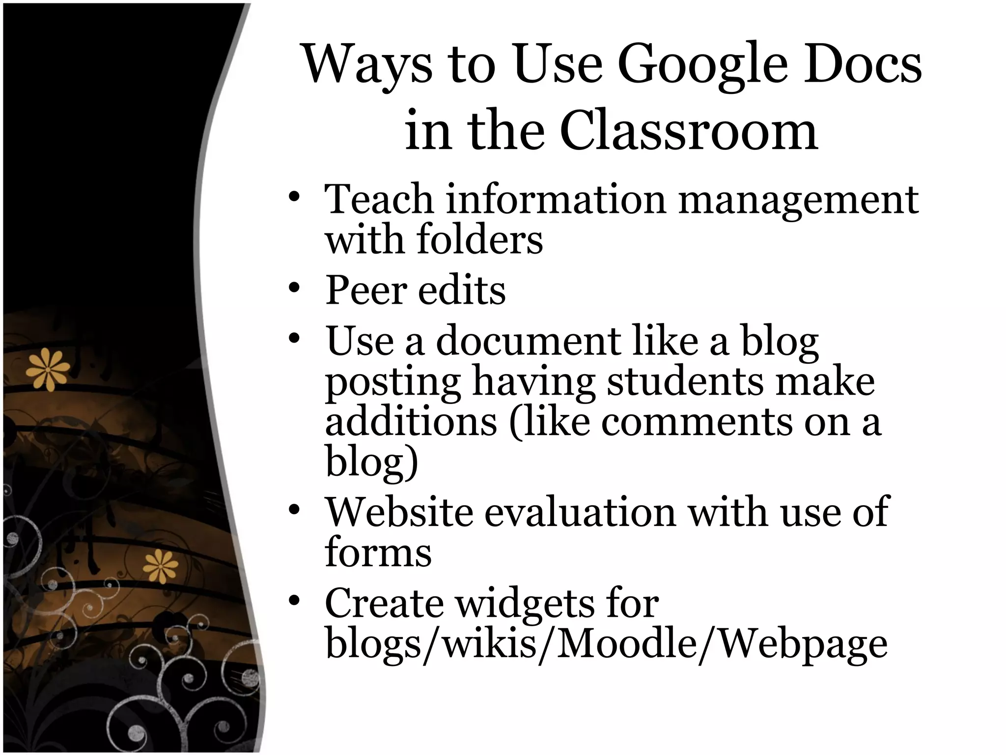 Ways to Use Google Docs
in the Classroom
• Teach information management
with folders
• Peer edits
• Use a document like a blog
posting having students make
additions (like comments on a
blog)
• Website evaluation with use of
forms
• Create widgets for
blogs/wikis/Moodle/Webpage
 