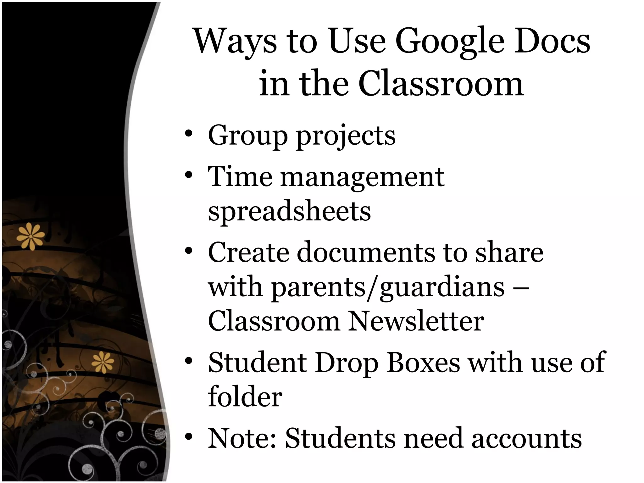Ways to Use Google Docs
in the Classroom
• Group projects
• Time management
spreadsheets
• Create documents to share
with parents/guardians –
Classroom Newsletter
• Student Drop Boxes with use of
folder
• Note: Students need accounts
 