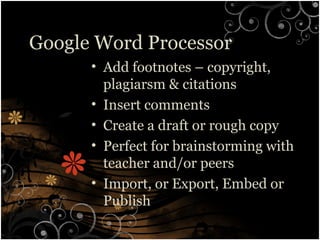 Google Word Processor
• Add footnotes – copyright,
plagiarsm & citations
• Insert comments
• Create a draft or rough copy
• Perfect for brainstorming with
teacher and/or peers
• Import, or Export, Embed or
Publish
 