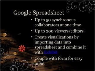 Google Spreadsheet
• Up to 50 synchronous
collaborators at one time
• Up to 200 viewers/editors
• Create visualizations by
importing data into
spreadsheet and combine it
with Exhibit
• Couple with form for easy
input
 