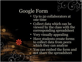 Google Form
• Up to 50 collaborators at
one time
• Collect data which can be
viewed by the class with the
corresponding spreadsheet
• Very visually appealing
• Have students create forms
to collect data from peers
which they can analyze
• You can embed the form and
not share the spreadsheet
 