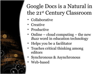 Google Docs is a Natural in
the 21st
Century Classroom
• Collaborative
• Creative
• Productive
• Online – cloud computing – the new
Buzz word in education technology
• Helps you be a facilitator
• Teaches critical thinking among
editors
• Synchronous & Asynchronous
• Web-based
 