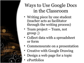 Ways to Use Google Docs
in the Classroom
• Writing piece by one student
(teacher acts as facilitator
through the writing process)
• Team project – Team, not
group ;)
• Collect data with a spreadsheet
or form
• Commensurate on a presentation
• Creative with Google Drawing
• Design a web page for a topic
• ePortfolios
 