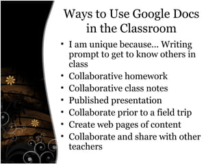 Ways to Use Google Docs
in the Classroom
• I am unique because... Writing
prompt to get to know others in
class
• Collaborative homework
• Collaborative class notes
• Published presentation
• Collaborate prior to a field trip
• Create web pages of content
• Collaborate and share with other
teachers
 