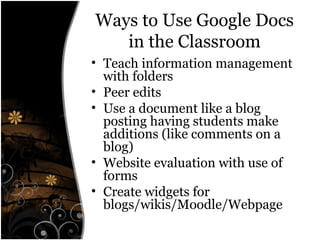 Ways to Use Google Docs
in the Classroom
• Teach information management
with folders
• Peer edits
• Use a document like a blog
posting having students make
additions (like comments on a
blog)
• Website evaluation with use of
forms
• Create widgets for
blogs/wikis/Moodle/Webpage
 