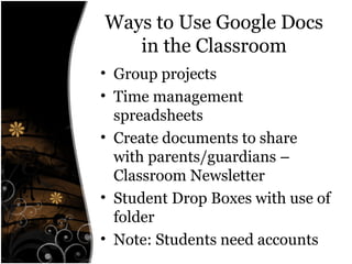 Ways to Use Google Docs
in the Classroom
• Group projects
• Time management
spreadsheets
• Create documents to share
with parents/guardians –
Classroom Newsletter
• Student Drop Boxes with use of
folder
• Note: Students need accounts
 