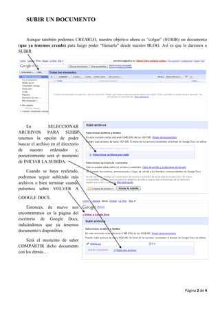 SUBIR UN DOCUMENTO


    Aunque también podemos CREARLO, nuestro objetivo ahora es “colgar” (SUBIR) un documento
(que ya tenemos creado) para luego poder “llamarlo” desde nuestro BLOG. Así es que le daremos a
SUBIR.




    En          SELECCIONAR
ARCHIVOS PARA SUBIR
tenemos la opción de poder
buscar el archivo en el directorio
de    nuestro    ordenador      y,
posteriormente será el momento
de INICIAR LA SUBIDA.

    Cuando se haya realizado,
podremos seguir subiendo más
archivos o bien terminar cuando
pulsemos sobre VOLVER A

GOOGLE DOCS.

     Entonces, de nuevo nos
encontraremos en la página del
escritorio de Google Docs,
indicándonos que ya tenemos
documento/s disponibles.

    Será el momento de saber
COMPARTIR dicho documento
con los demás…




                                                                                   Página 2 de 4
 