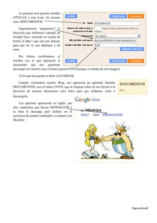 Lo primero será ponerle nombre
(TÍTULO) a esta Lista. En nuestro
caso, DOCUMENTOS.

     Seguidamente “pegaremos” la
dirección que habíamos copiado en
Google Docs, teniendo en cuenta de
borrar el http:// que trae por defecto
para que no se nos duplique y dé
error.

    Por último escribiremos el
nombre con el qué aparecerá el
documento que nos queremos
descargar (en nuestro caso le hemos puesto FOTO porque se trataba de una imagen).

    Ya lo que nos queda es darle a GUARDAR.

     Cuando visionemos nuestro Blog, nos aparecerá un apartado llamado
DOCUMENTOS, con el enlace FOTO, que al cliquear sobre él nos llevará a la
dirección de nuestro documento (una foto) para que podamos verla o
descargarla.

     Las opciones aparecerán en inglés, por
ello, tendremos que buscar DOWNLOAD y
se hará la descarga (por defecto en el
escritorio de nuestro ordenador si estamos con
Mozilla).




                                                                                    Página 4 de 4
 