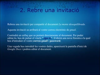 Rebreu una invitació per compartir el document  La mente desequilibrada . Aquesta invitació us arribarà al vostre correu electrònic de  gmail .  Contindrà un enllaç que us portarà directamente al document. Per poder editar-lo, heu de pulsar el vincle  " sign in " . S'obrirà una nova finestra a la qual heu d'introduir el vostre  correu gmail  i  password . Una vegada heu introduït les vostres dades, apareixerà la pantalla d'inici de  Google Docs  i podreu editar el document. 2. Rebre una invitació 