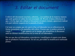 L'edició del document (escriure, esborrar,...) es realitza de la mateixa manera que amb qualsevol editor de text (exemple:  M. Word ). L'única diferència és que, si hi ha algú més editant el document al mateix instant, apareixerà indicat a la part inferior esquerra de la pantalla d'edició. Cal tenir en compte que els canvis d'un col·laborador no es reflecteixen de forma instantània a les pantalles dels altres. Encara que sí podem prémer el vincle  " Actualitzar "  que apareix en la imatge, per actualitzar el document amb les últimes modificacions de la resta de col·laboradors. Pot ser que dos col·laboradors coincideixin i modifiquin el mateix text abans que es produeixi l'actualització. En tal cas, prevaldrà la modificació realitzada primer.  3. Editar el document 