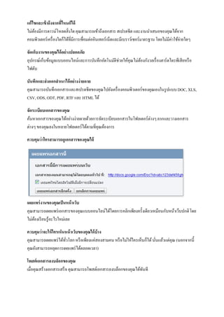 แก้ไขและเข้ าถึงจากที่ไหนก็ได้
ไม่ตองมีการดาวน์โหลดสิ่งใด คุณสามารถเข้าถึงเอกสาร สเปรดชีต และงานนาเสนอของคุณได้จาก
    ้
คอมพิวเตอร์เครื่ องใดก็ได้ที่มีการเชื่อมต่ออินเทอร์เน็ตและมีเบราว์เซอร์มาตรฐาน โดยไม่มีค่าใช้จ่ายใดๆ

จัดเก็บงานของคุณได้ อย่างปลอดภัย
อุปกรณ์เก็บข้อมูลแบบออนไลน์และการบันทึกอัตโนมัติช่วยให้คุณไม่ตองกังวลเรื่ องฮาร์ดไดรฟ์ เสียหรื อ
                                                              ้
ไฟดับ

บันทึกและส่ งออกสาเนาได้ อย่างง่ ายดาย
คุณสามารถบันทึกเอกสารและสเปรดชีตของคุณไปยังเครื่ องคอมพิวเตอร์ของคุณเองในรู ปแบบ DOC, XLS,
CSV, ODS, ODT, PDF, RTF และ HTML ได้

จัดระเบียบเอกสารของคุณ
ค้นหาเอกสารของคุณได้อย่างง่ายดายด้วยการจัดระเบียบเอกสารในโฟลเดอร์ต่างๆ ลากและวางเอกสาร
ต่างๆ ของคุณลงในหลายโฟลเดอร์ได้ตามที่คุณต้องการ

ควบคุมว่าใครสามารถดูเอกสารของคุณได้




เผยแพร่ งานของคุณเป็ นหน้ าเว็บ
คุณสามารถเผยแพร่ เอกสารของคุณแบบออนไลน์ได้โดยการคลิกเพียงครั้งเดียวเหมือนกับหน้าเว็บปกติ โดย
ไม่ตองเรี ยนรู้อะไรใหม่เลย
    ้

ควบคุมว่าจะให้ ใครเห็นหน้ าเว็บของคุณได้ บ้าง
คุณสามารถเผยแพร่ ได้ทวโลก หรื อเพียงแค่สองสามคน หรื อไม่ให้ใครเห็นก็ได้ นันแล้วแต่คุณ (นอกจากนี้
                      ั่                                                  ่
คุณยังสามารถหยุดการเผยแพร่ ได้ตลอดเวลา)

โพสต์เอกสารลงบล็อกของคุณ
เมื่อคุณสร้างเอกสารเสร็ จ คุณสามารถโพสต์เอกสารลงบล็อกของคุณได้ทนที
                                                               ั
 