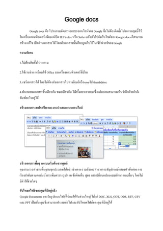 Google docs
          Google docs คือ โปรแกรมจัดการเอกสารออนไลน์ของ Google ซึ่งไม่ตองติดตั้งโปรแกรมชุดนี้ไว้
                                                                                  ้
ในเครื่ องคอมพิวเตอร์ เพียงแค่เปิ ด IE Firefox หรื อ Safari แล้วเข้าไปยังเว็บไซต์ของ Google docs ก็สามารถ
สร้าง แก้ไข เปิ ดอ่านเอกสารได้ โดยตัวเอกสารนั้นก็จะถูกเก็บไว้ในเซิร์ฟเวอร์ของ Google

ความพิเศษ

1.ไม่ตองติดตั้งโปรแกรม
      ้

2.ใช้งานง่าย เหมือนใช้ Office บนเครื่ องคอมพิวเตอร์ที่บาน
                                                       ้

3.แชร์เอกสารได้ โดยไม่ตองส่งเอกสารไปทางอีเมล์หรื อsaveใส่ thumbdrive
                       ้

4.ทางานบนเอกสารชิ้นเดียวกัน ขณะเดียวกัน ได้ครั้งละหลายคน ซึ่งแต่ละคนสามารถเห็นว่าอีกฝ่ ายกาลัง
พิมพ์อะไรอยูได้
           ่

สร้ างเอกสาร สเปรดชีต และงานนาเสนอแบบออนไลน์




สร้ างเอกสารพืนฐานแบบเริ่มต้นจากศูนย์
               ้
คุณสามารถทางานพื้นฐานทุกประเภทได้อย่างง่ายดาย รวมถึงการทารายการสัญลักษณ์แสดงหัวข้อย่อย การ
เรี ยงลาดับตามคอลัมน์ การเพิ่มตาราง รู ปภาพ ข้อคิดเห็น สูตร การเปลี่ยนแปลงแบบอักษร และอื่นๆ โดยไม่
มีค่าใช้จ่ายใดๆ

อัปโหลดไฟล์ของคุณที่มอยู่แล้ว
                       ี
Google Documents รองรับรู ปแบบไฟล์ที่นิยมใช้กนส่วนใหญ่ ได้แก่ DOC, XLS, ODT, ODS, RTF, CSV
                                             ั
และ PPT เป็ นต้น คุณจึงสามารถทางานต่อไปและอัปโหลดไฟล์ของคุณที่มีอยูได้
                                                                    ่
 