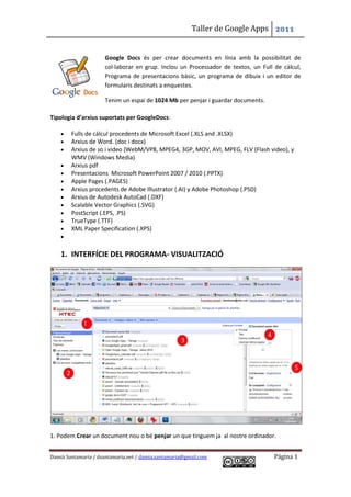 Taller de Google Apps 2011


                      Google Docs és per crear documents en línia amb la possibilitat de
                      col·laborar en grup. Inclou un Processador de textos, un Full de càlcul,
                      Programa de presentacions bàsic, un programa de dibuix i un editor de
                      formularis destinats a enquestes.

                      Tenim un espai de 1024 Mb per penjar i guardar documents.

Tipologia d’arxius suportats per GoogleDocs:

       Fulls de càlcul procedents de Microsoft Excel (.XLS and .XLSX)
       Arxius de Word. (doc i docx)
       Arxius de so i video (WebM/VP8, MPEG4, 3GP, MOV, AVI, MPEG, FLV (Flash video), y
        WMV (Windows Media)
       Arxius pdf
       Presentacions Microsoft PowerPoint 2007 / 2010 (.PPTX)
       Apple Pages (.PAGES)
       Arxius procedents de Adobe Illustrator (.AI) y Adobe Photoshop (.PSD)
       Arxius de Autodesk AutoCad (.DXF)
       Scalable Vector Graphics (.SVG)
       PostScript (.EPS, .PS)
       TrueType (.TTF)
       XML Paper Specification (.XPS)
    


    1. INTERFÍCIE DEL PROGRAMA- VISUALITZACIÓ




1. Podem Crear un document nou o bé penjar un que tinguem ja al nostre ordinador.


Damià Santamaria / dsantamaria.net / damia.santamaria@gmail.com                     Página 1
 