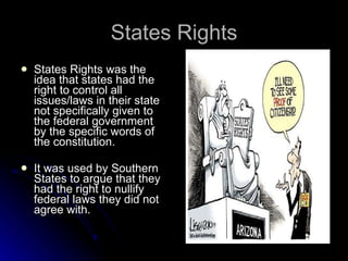 States Rights States Rights was the idea that states had the right to control all issues/laws in their state not specifically given to the federal government by the specific words of the constitution. It was used by Southern States to argue that they had the right to nullify federal laws they did not agree with. 