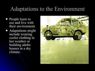 Adaptations to the Environment People learn to use and live with their environment. Adaptations might include wearing cooler clothing in hot weather or building adobe houses in a dry climate. 