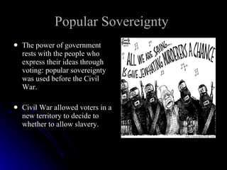 Popular Sovereignty   The power of government rests with the people who express their ideas through voting: popular sovereignty was used before the Civil War. Civil War allowed voters in a new territory to decide to whether to allow slavery.  